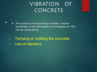 VIBRATION OF
CONCRETE
 The process of compacting concrete consists
essentially of the elimination of entrapped air. This
can be achieved by:
➢
– Tamping or rodding the concrete
– Use of vibrators
 