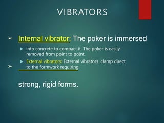 VIBRATORS
 into concrete to compact it. The poker is easily
removed from point to point.
 External vibrators: External vibrators clamp direct
to the formwork requiring
➢ Internal vibrator: The poker is immersed
➢
strong, rigid forms.
 