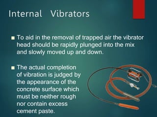 Internal Vibrators
■ To aid in the removal of trapped air the vibrator
head should be rapidly plunged into the mix
and slowly moved up and down.
■ The actual completion
of vibration is judged by
the appearance of the
concrete surface which
must be neither rough
nor contain excess
cement paste.
 