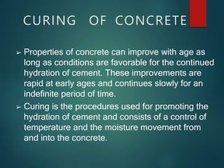 CURING OF CONCRETE
➢ Properties of concrete can improve with age as
long as conditions are favorable for the continued
hydration of cement. These improvements are
rapid at early ages and continues slowly for an
indefinite period of time.
➢ Curing is the procedures used for promoting the
hydration of cement and consists of a control of
temperature and the moisture movement from
and into the concrete.
 