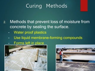 Curing Methods
2. Methods that prevent loss of moisture from
concrete by sealing the surface.
– Water proof plastics
– Use liquid membrane-forming compounds
– Forms left in place
 
