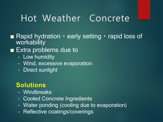 Hot Weather Concrete
■ Rapid hydration early setting rapid loss of
workability
■ Extra problems due to
– Low humidity
– Wind, excessive evaporation
– Direct sunlight
Solutions
– Windbreaks
– Cooled Concrete Ingredients
– Water ponding (cooling due to evaporation)
– Reflective coatings/coverings
 
