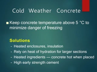 Cold Weather Concrete
■ Keep concrete temperature above 5 °C to
minimize danger of freezing
Solutions
– Heated enclosures, insulation
– Rely on heat of hydration for larger sections
– Heated ingredients --- concrete hot when placed
– High early strength cement
 