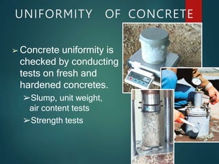 UNIFORMITY OF CONCRETE
➢ Concrete uniformity is
checked by conducting
tests on fresh and
hardened concretes.
➢Slump, unit weight,
air content tests
➢Strength tests
 