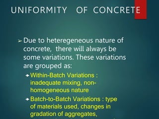UNIFORMITY OF CONCRETE
➢ Due to heteregeneous nature of
concrete, there will always be
some variations. These variations
are grouped as:
Within-Batch Variations :
inadequate mixing, non-
homogeneous nature
Batch-to-Batch Variations : type
of materials used, changes in
gradation of aggregates,
 