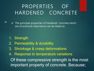 PROPERTIES OF
HARDENED CONCRETE
 The principal properties of hardened concrete which
are of practical importance can be listed as:
➢
1. Strength
2. Permeability & durability
3. Shrinkage & creep deformations
4. Response to temperature variations
Of these compressive strength is the most
important property of concrete. Because;
 