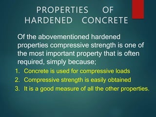 PROPERTIES OF
HARDENED CONCRETE
Of the abovementioned hardened
properties compressive strength is one of
the most important property that is often
required, simply because;
1. Concrete is used for compressive loads
2. Compressive strength is easily obtained
3. It is a good measure of all the other properties.
 