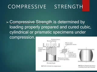 COMPRESSIVE STRENGTH
➢ Compressive Strength is determined by
loading properly prepared and cured cubic,
cylindrical or prismatic specimens under
compression.
 