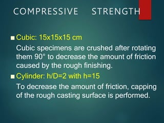 COMPRESSIVE STRENGTH
■ Cubic: 15x15x15 cm
Cubic specimens are crushed after rotating
them 90° to decrease the amount of friction
caused by the rough finishing.
■ Cylinder: h/D=2 with h=15
To decrease the amount of friction, capping
of the rough casting surface is performed.
 