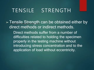 TENSILE STRENGTH
➢ Tensile Strength can be obtained either by
direct methods or indirect methods.
Direct methods suffer from a number of
difficulties related to holding the specimen
properly in the testing machine without
introducing stress concentration and to the
application of load without eccentricity.
 