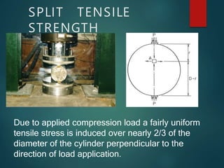 SPLIT TENSILE
STRENGTH
Due to applied compression load a fairly uniform
tensile stress is induced over nearly 2/3 of the
diameter of the cylinder perpendicular to the
direction of load application.
 