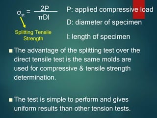 ■ The advantage of the splitting test over the
direct tensile test is the same molds are
used for compressive & tensile strength
determination.
■ The test is simple to perform and gives
uniform results than other tension tests.
σst
= 2P
πDl
P: applied compressive load
D: diameter of specimen
l: length of specimen
Splitting Tensile
Strength
 