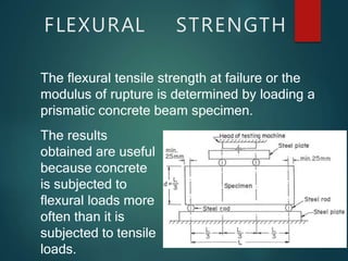 FLEXURAL STRENGTH
The flexural tensile strength at failure or the
modulus of rupture is determined by loading a
prismatic concrete beam specimen.
The results
obtained are useful
because concrete
is subjected to
flexural loads more
often than it is
subjected to tensile
loads.
 