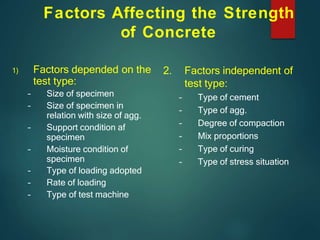 Factors Affecting the Strength
of Concrete
1) Factors depended on the
test type:
– Size of specimen
– Size of specimen in
relation with size of agg.
– Support condition af
specimen
– Moisture condition of
specimen
– Type of loading adopted
– Rate of loading
– Type of test machine
2. Factors independent of
test type:
– Type of cement
– Type of agg.
– Degree of compaction
– Mix proportions
– Type of curing
– Type of stress situation
 