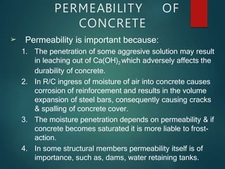 PERMEABILITY OF
CONCRETE
➢ Permeability is important because:
1. The penetration of some aggresive solution may result
in leaching out of Ca(OH)2 which adversely affects the
durability of concrete.
2. In R/C ingress of moisture of air into concrete causes
corrosion of reinforcement and results in the volume
expansion of steel bars, consequently causing cracks
& spalling of concrete cover.
3. The moisture penetration depends on permeability & if
concrete becomes saturated it is more liable to frost-
action.
4. In some structural members permeability itself is of
importance, such as, dams, water retaining tanks.
 