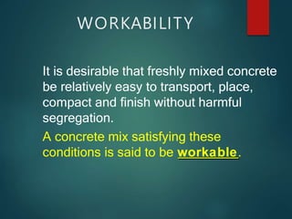 WORKABILITY
It is desirable that freshly mixed concrete
be relatively easy to transport, place,
compact and finish without harmful
segregation.
A concrete mix satisfying these
conditions is said to be workable.
 