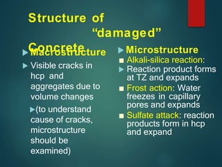Structure of
“damaged”
Concrete
 Macrostructure
 Visible cracks in
hcp and
aggregates due to
volume changes
(to understand
cause of cracks,
microstructure
should be
examined)
 Microstructure
■ Alkali-silica reaction:
 Reaction product forms
at TZ and expands
■ Frost action: Water
freezes in capillary
pores and expands
■ Sulfate attack: reaction
products form in hcp
and expand
 