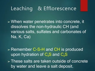 Leaching & Efflorescence
➢ When water penetrates into concrete, it
dissolves the non-hydraulic CH (and
various salts, sulfates and carbonates of
Na, K, Ca)
➢ Remember C-S-H and CH is produced
upon hydration of C3S and C2S
➢ These salts are taken outside of concrete
by water and leave a salt deposit.
 