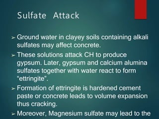 Sulfate Attack
➢ Ground water in clayey soils containing alkali
sulfates may affect concrete.
➢ These solutions attack CH to produce
gypsum. Later, gypsum and calcium alumina
sulfates together with water react to form
“ettringite”.
➢ Formation of ettringite is hardened cement
paste or concrete leads to volume expansion
thus cracking.
➢ Moreover, Magnesium sulfate may lead to the
 