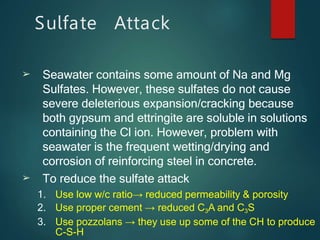 ➢
➢
Seawater contains some amount of Na and Mg
Sulfates. However, these sulfates do not cause
severe deleterious expansion/cracking because
both gypsum and ettringite are soluble in solutions
containing the Cl ion. However, problem with
seawater is the frequent wetting/drying and
corrosion of reinforcing steel in concrete.
To reduce the sulfate attack
1. Use low w/c ratio→ reduced permeability & porosity
2. Use proper cement → reduced C3A and C3S
3. Use pozzolans → they use up some of the CH to produce
C-S-H
Sulfate Attack
 