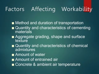 Factors Affecting Workability
■ Method and duration of transportation
■ Quantity and characteristics of cementing
materials
■ Aggregate grading, shape and surface
texture
■ Quantity and characteristics of chemical
admixtures
■ Amount of water
■ Amount of entrained air
■ Concrete & ambient air temperature
 