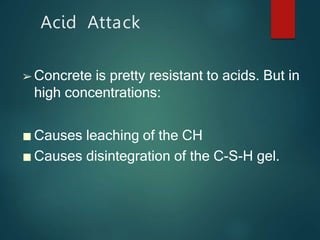Acid Attack
➢ Concrete is pretty resistant to acids. But in
high concentrations:
■ Causes leaching of the CH
■ Causes disintegration of the C-S-H gel.
 