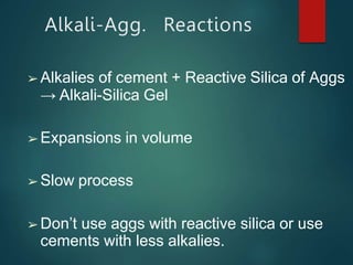 Alkali-Agg. Reactions
➢ Alkalies of cement + Reactive Silica of Aggs
→ Alkali-Silica Gel
➢ Expansions in volume
➢ Slow process
➢ Don’t use aggs with reactive silica or use
cements with less alkalies.
 