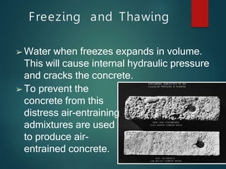 Freezing and Thawing
➢ Water when freezes expands in volume.
This will cause internal hydraulic pressure
and cracks the concrete.
➢ To prevent the
concrete from this
distress air-entraining
admixtures are used
to produce air-
entrained concrete.
 