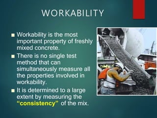 WORKABILITY
■ Workability is the most
important property of freshly
mixed concrete.
■ There is no single test
method that can
simultaneously measure all
the properties involved in
workability.
■ It is determined to a large
extent by measuring the
“consistency” of the mix.
 