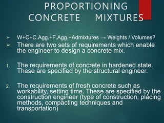 ➢
➢
W+C+C.Agg.+F.Agg.+Admixtures → Weights / Volumes?
There are two sets of requirements which enable
the engineer to design a concrete mix.
1. The requirements of concrete in hardened state.
These are specified by the structural engineer.
2. The requirements of fresh concrete such as
workability, setting time. These are specified by the
construction engineer (type of construction, placing
methods, compacting techniques and
transportation)
PROPORTIONING
CONCRETE MIXTURES
 