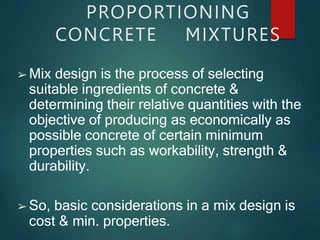 ➢ Mix design is the process of selecting
suitable ingredients of concrete &
determining their relative quantities with the
objective of producing as economically as
possible concrete of certain minimum
properties such as workability, strength &
durability.
➢ So, basic considerations in a mix design is
cost & min. properties.
PROPORTIONING
CONCRETE MIXTURES
 