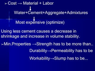 ➢ Cost → Material + Labor
Water+Cement+Aggregate+Admixtures
Most expensive (optimize)
Using less cement causes a decrease in
shrinkage and increase in volume stability.
➢Min.Properties →Strength has to be more than..
Durability→Permeability has to be
Workability→Slump has to be...
 
