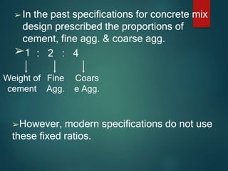 ➢ In the past specifications for concrete mix
design prescribed the proportions of
cement, fine agg. & coarse agg.
➢1 : 2 : 4
Weight of Fine
cement Agg.
Coars
e Agg.
➢However, modern specifications do not use
these fixed ratios.
 