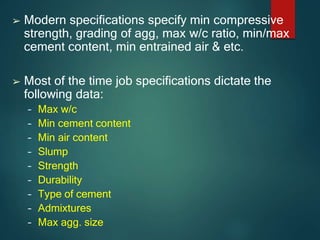 ➢ Modern specifications specify min compressive
strength, grading of agg, max w/c ratio, min/max
cement content, min entrained air & etc.
➢ Most of the time job specifications dictate the
following data:
– Max w/c
– Min cement content
– Min air content
– Slump
– Strength
– Durability
– Type of cement
– Admixtures
– Max agg. size
 