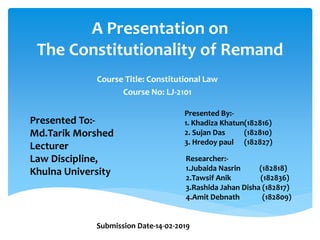 A Presentation on
The Constitutionality of Remand
Course Title: Constitutional Law
Course No: LJ-2101
Presented To:-
Md.Tarik Morshed
Lecturer
Law Discipline,
Khulna University
Presented By:-
1. Khadiza Khatun(182816)
2. Sujan Das (182810)
3. Hredoy paul (182827)
Researcher:-
1.Jubaida Nasrin (182818)
2.Tawsif Anik (182836)
3.Rashida Jahan Disha (182817)
4.Amit Debnath (182809)
Submission Date-14-02-2019
 