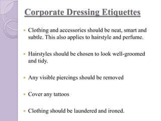 Corporate Dressing Etiquettes


Clothing and accessories should be neat, smart and
subtle. This also applies to hairstyle and perfume.



Hairstyles should be chosen to look well-groomed
and tidy.



Any visible piercings should be removed



Cover any tattoos



Clothing should be laundered and ironed.

 