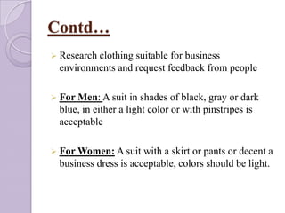 Contd…
 Research

clothing suitable for business
environments and request feedback from people

 For Men: A suit

in shades of black, gray or dark
blue, in either a light color or with pinstripes is
acceptable

 For Women: A suit

with a skirt or pants or decent a
business dress is acceptable, colors should be light.

 