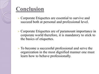 Conclusion
 Corporate Etiquettes

are essential to survive and
succeed both at personal and professional level.

 Corporate Etiquettes

are of paramount importance in
corporate world therefore, it is mandatory to stick to
the basics of etiquettes.

 To

become a successful professional and serve the
organization in the most dignified manner one must
learn how to behave professionally.

 