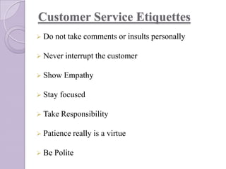 Customer Service Etiquettes
 Do

not take comments or insults personally

 Never interrupt

the customer

 Show Empathy
 Stay

focused

 Take Responsibility
 Patience really
 Be

Polite

is a virtue

 