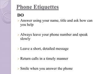 Phone Etiquettes
DO
 Answer

using your name, title and ask how can
you help

 Always

leave your phone number and speak

slowly
 Leave

a short, detailed message

 Return
 Smile

calls in a timely manner

when you answer the phone

 