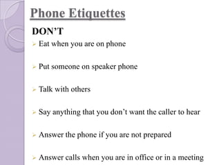 Phone Etiquettes
DON’T
 Eat

when you are on phone

 Put

someone on speaker phone

 Talk
 Say

with others

anything that you don’t want the caller to hear

 Answer the

phone if you are not prepared

 Answer calls

when you are in office or in a meeting

 
