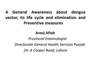A General Awareness about dengue
vector, its life cycle and elimination and
Preventive measures
Arooj Aftab
Provincial Entomologist
Directorate General Health Services Punjab
24- A Cooper Road, Lahore
 