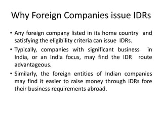 Why Foreign Companies issue IDRs
• Any foreign company listed in its home country and
satisfying the eligibility criteria can issue IDRs.
• Typically, companies with significant business in
India, or an India focus, may find the IDR route
advantageous.
• Similarly, the foreign entities of Indian companies
may find it easier to raise money through IDRs fore
their business requirements abroad.
 