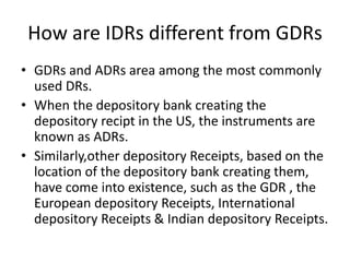 How are IDRs different from GDRs
• GDRs and ADRs area among the most commonly
used DRs.
• When the depository bank creating the
depository recipt in the US, the instruments are
known as ADRs.
• Similarly,other depository Receipts, based on the
location of the depository bank creating them,
have come into existence, such as the GDR , the
European depository Receipts, International
depository Receipts & Indian depository Receipts.
 