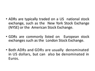 • ADRs are typically traded on a US national stock
exchange, such as the New York Stock Exchange
(NYSE) or the American Stock Exchange.
• GDRs are commonly listed on European stock
exchanges such as the London Stock Exchange.
• Both ADRs and GDRs are usually denominated
in US dollars, but can also be denominated in
Euros.
 