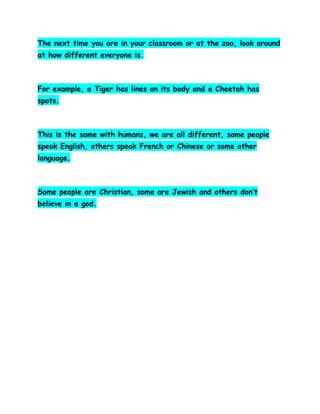 The next time you are in your classroom or at the zoo, look around
at how different everyone is.

For example, a Tiger has lines on its body and a Cheetah has
spots.

This is the same with humans, we are all different, some people
speak English, others speak French or Chinese or some other
language.

Some people are Christian, some are Jewish and others don’t
believe in a god.

 