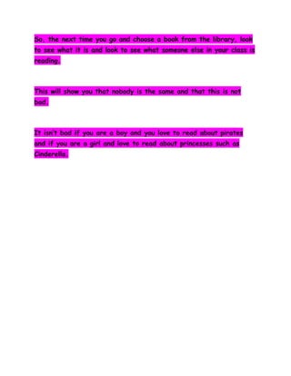 So, the next time you go and choose a book from the library, look
to see what it is and look to see what someone else in your class is
reading.

This will show you that nobody is the same and that this is not
bad.

It isn’t bad if you are a boy and you love to read about pirates
and if you are a girl and love to read about princesses such as
Cinderella.

 
