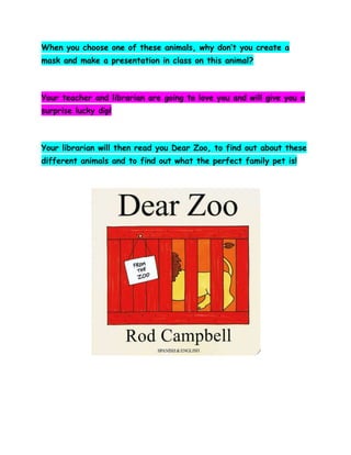 When you choose one of these animals, why don’t you create a
mask and make a presentation in class on this animal?

Your teacher and librarian are going to love you and will give you a
surprise lucky dip!

Your librarian will then read you Dear Zoo, to find out about these
different animals and to find out what the perfect family pet is!

 