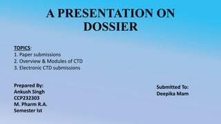 A PRESENTATION ON
DOSSIER
Prepared By:
Ankush Singh
CCP232303
M. Pharm R.A.
Semester Ist
TOPICS:
1. Paper submissions
2. Overview & Modules of CTD
3. Electronic CTD submissions
Submitted To:
Deepika Mam
 