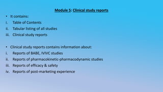 Module 5: Clinical study reports
• It contains:
i. Table of Contents
ii. Tabular listing of all studies
iii. Clinical study reports
• Clinical study reports contains information about:
i. Reports of BABE, IVIVC studies
ii. Reports of pharmacokinetic-pharmacodynamic studies
iii. Reports of efficacy & safety
iv. Reports of post-marketing experience
 